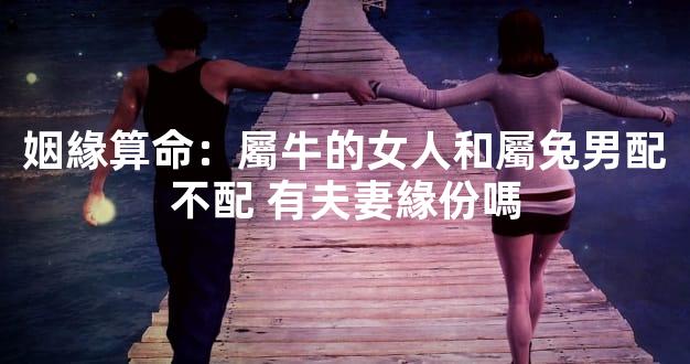 姻緣算命：屬牛的女人和屬兔男配不配 有夫妻緣份嗎